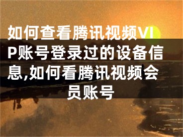 如何查看腾讯视频VIP账号登录过的设备信息,如何看腾讯视频会员账号