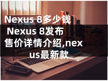 Nexus 8多少钱 Nexus 8发布售价详情介绍,nexus最新款
