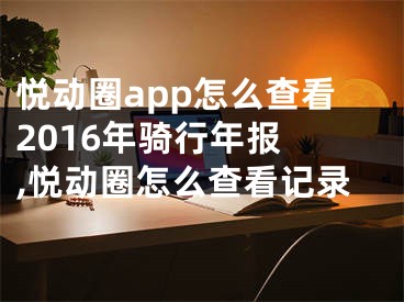 悦动圈app怎么查看2016年骑行年报 ,悦动圈怎么查看记录
