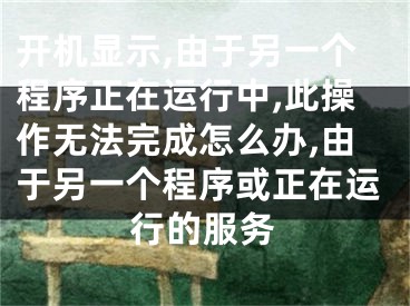 开机显示,由于另一个程序正在运行中,此操作无法完成怎么办,由于另一个程序或正在运行的服务