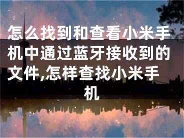 怎么找到和查看小米手机中通过蓝牙接收到的文件,怎样查找小米手机