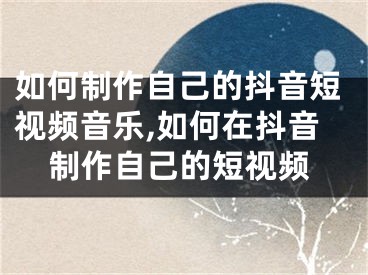 如何制作自己的抖音短视频音乐,如何在抖音制作自己的短视频