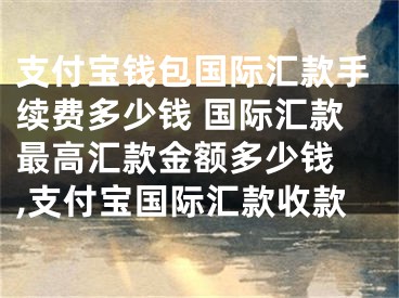 支付宝钱包国际汇款手续费多少钱 国际汇款最高汇款金额多少钱 ,支付宝国际汇款收款