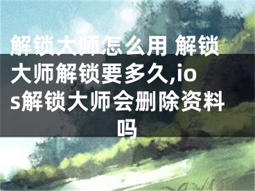 解锁大师怎么用 解锁大师解锁要多久,ios解锁大师会删除资料吗