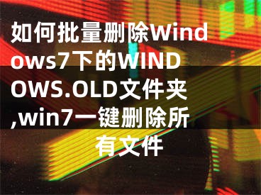 如何批量删除Windows7下的WINDOWS.OLD文件夹,win7一键删除所有文件