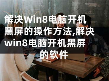 解决Win8电脑开机黑屏的操作方法,解决win8电脑开机黑屏的软件