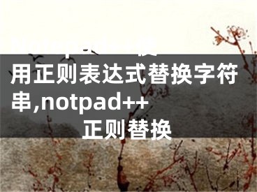 Notepad++使用正则表达式替换字符串,notpad++正则替换