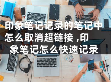印象笔记记录的笔记中怎么取消超链接 ,印象笔记怎么快速记录