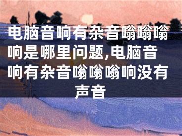 电脑音响有杂音嗡嗡嗡响是哪里问题,电脑音响有杂音嗡嗡嗡响没有声音