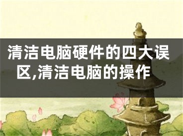清洁电脑硬件的四大误区,清洁电脑的操作