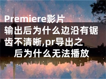 Premiere影片输出后为什么边沿有锯齿不清晰,pr导出之后为什么无法播放