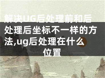 解决UG后处理前和后处理后坐标不一样的方法,ug后处理在什么位置