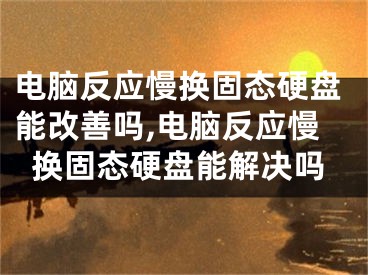 电脑反应慢换固态硬盘能改善吗,电脑反应慢换固态硬盘能解决吗