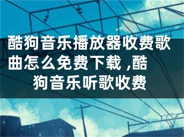 酷狗音乐播放器收费歌曲怎么免费下载 ,酷狗音乐听歌收费