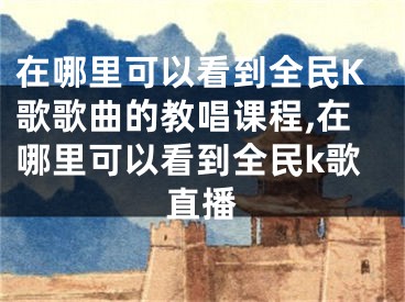 在哪里可以看到全民K歌歌曲的教唱课程,在哪里可以看到全民k歌直播