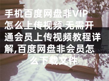 手机百度网盘非VIP怎么上传视频 无需开通会员上传视频教程详解,百度网盘非会员怎么下载文件