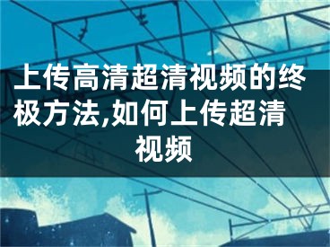 上传高清超清视频的终极方法,如何上传超清视频