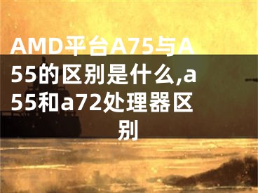 AMD平台A75与A55的区别是什么,a55和a72处理器区别