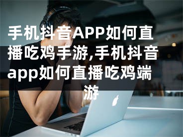 手机抖音APP如何直播吃鸡手游,手机抖音app如何直播吃鸡端游