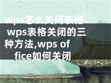 wps怎么关闭表格  wps表格关闭的三种方法,wps office如何关闭