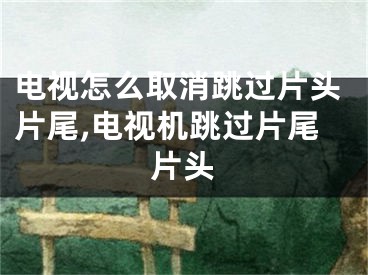 电视怎么取消跳过片头片尾,电视机跳过片尾片头