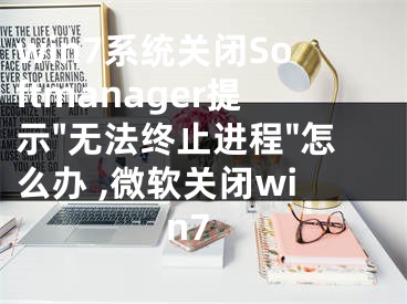 win7系统关闭Softmanager提示"无法终止进程"怎么办 ,微软关闭win7