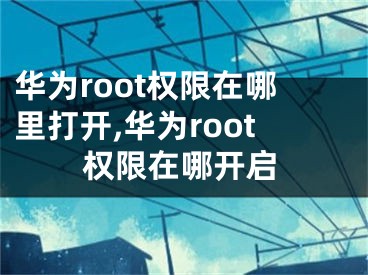 华为root权限在哪里打开,华为root权限在哪开启