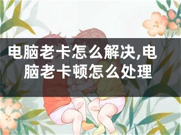 电脑老卡怎么解决,电脑老卡顿怎么处理