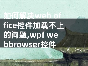 如何解决web office控件加载不上的问题,wpf webbrowser控件