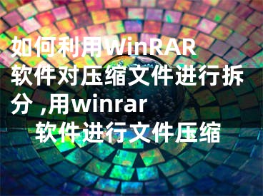 如何利用WinRAR软件对压缩文件进行拆分 ,用winrar软件进行文件压缩