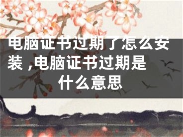 电脑证书过期了怎么安装 ,电脑证书过期是什么意思