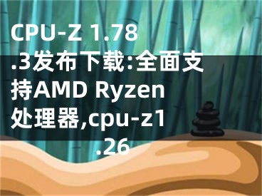 CPU-Z 1.78.3发布下载:全面支持AMD Ryzen处理器,cpu-z1.26