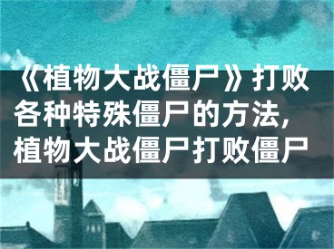 《植物大战僵尸》打败各种特殊僵尸的方法,植物大战僵尸打败僵尸