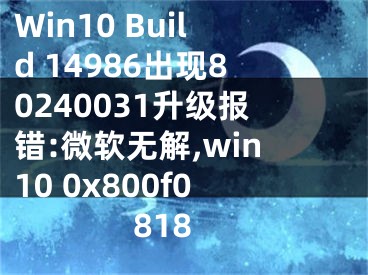 Win10 Build 14986出现80240031升级报错:微软无解,win10 0x800f0818