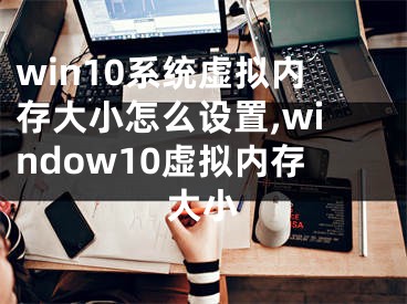 win10系统虚拟内存大小怎么设置,window10虚拟内存大小