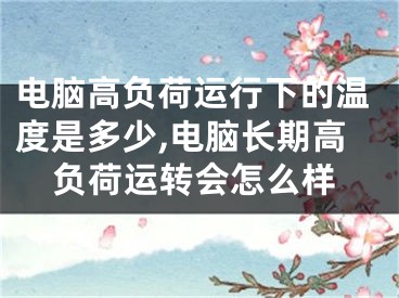 电脑高负荷运行下的温度是多少,电脑长期高负荷运转会怎么样