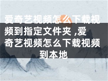 爱奇艺视频怎么下载视频到指定文件夹 ,爱奇艺视频怎么下载视频到本地