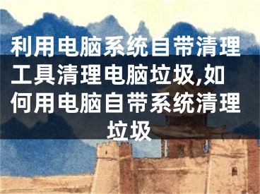 利用电脑系统自带清理工具清理电脑垃圾,如何用电脑自带系统清理垃圾