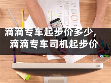 滴滴专车起步价多少,滴滴专车司机起步价