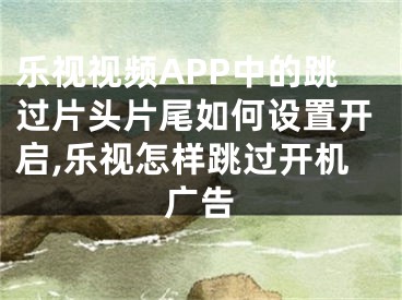 乐视视频APP中的跳过片头片尾如何设置开启,乐视怎样跳过开机广告