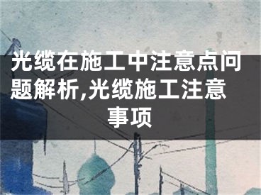 光缆在施工中注意点问题解析,光缆施工注意事项