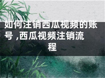 如何注销西瓜视频的账号 ,西瓜视频注销流程