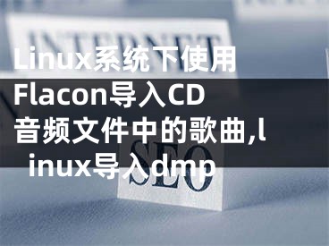 Linux系统下使用Flacon导入CD音频文件中的歌曲,linux导入dmp