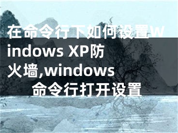 在命令行下如何设置Windows XP防火墙,windows命令行打开设置