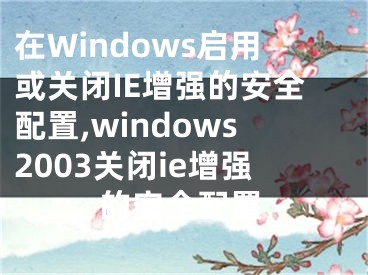 在Windows启用或关闭IE增强的安全配置,windows2003关闭ie增强的安全配置