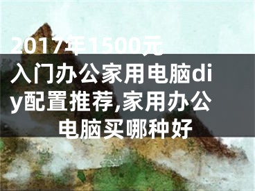 2017年1500元入门办公家用电脑diy配置推荐,家用办公电脑买哪种好