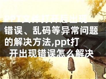 PPT文件打开后出现错误、乱码等异常问题的解决方法,ppt打开出现错误怎么解决