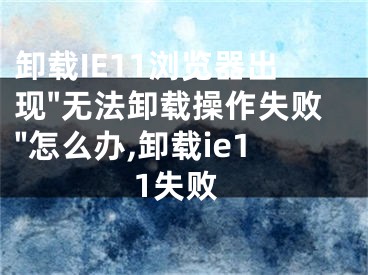 卸载IE11浏览器出现"无法卸载操作失败"怎么办,卸载ie11失败