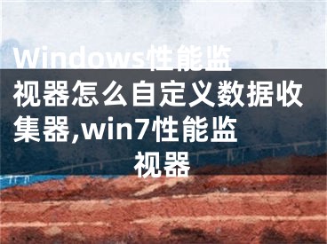 Windows性能监视器怎么自定义数据收集器,win7性能监视器