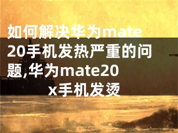 如何解决华为mate20手机发热严重的问题,华为mate20x手机发烫